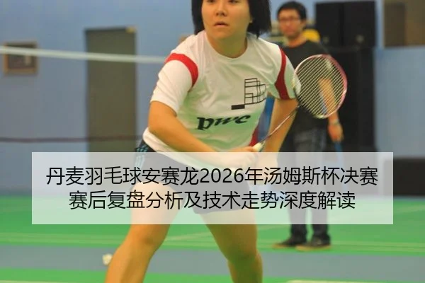 丹麦羽毛球安赛龙2026年汤姆斯杯决赛赛后复盘分析及技术走势深度解读