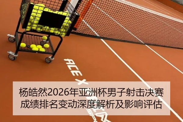 杨皓然2026年亚洲杯男子射击决赛成绩排名变动深度解析及影响评估